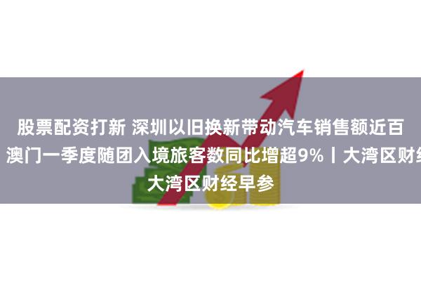 股票配资打新 深圳以旧换新带动汽车销售额近百亿元；澳门一季度随团入境旅客数同比增超9%丨大湾区财经早参