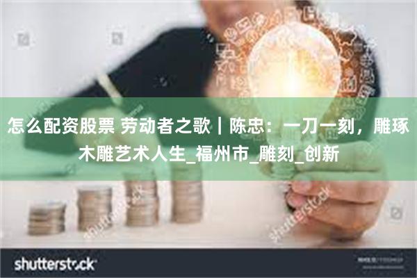 怎么配资股票 劳动者之歌｜陈忠：一刀一刻，雕琢木雕艺术人生_福州市_雕刻_创新