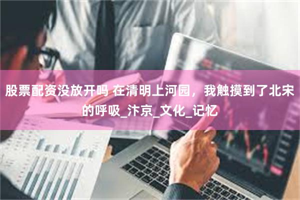 股票配资没放开吗 在清明上河园，我触摸到了北宋的呼吸_汴京_文化_记忆