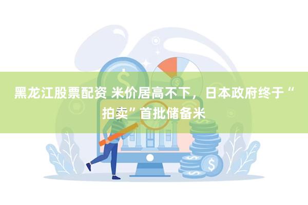 黑龙江股票配资 米价居高不下，日本政府终于“拍卖”首批储备米