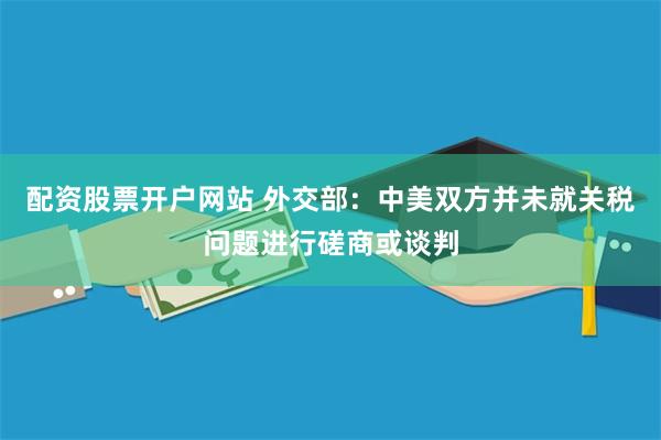 配资股票开户网站 外交部：中美双方并未就关税问题进行磋商或谈判