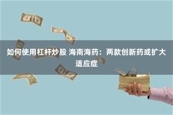 如何使用杠杆炒股 海南海药：两款创新药或扩大适应症