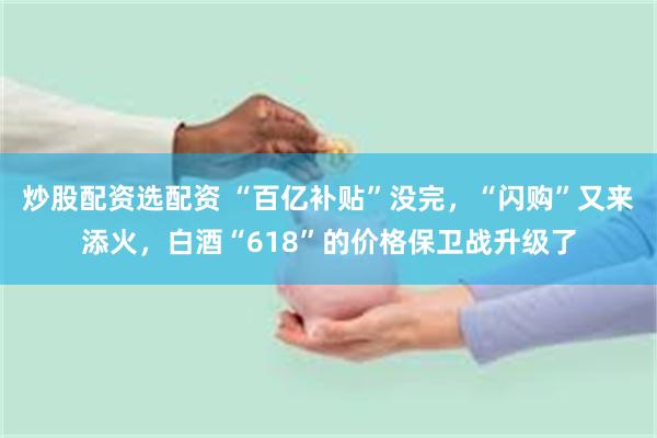 炒股配资选配资 “百亿补贴”没完，“闪购”又来添火，白酒“618”的价格保卫战升级了