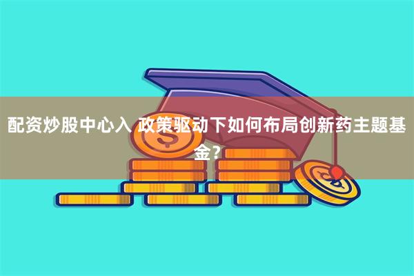 配资炒股中心入 政策驱动下如何布局创新药主题基金？