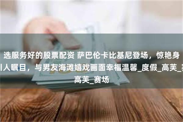选服务好的股票配资 萨巴伦卡比基尼登场，惊艳身材引人瞩目，与男友海滩嬉戏画面幸福温馨_度假_高芙_赛场