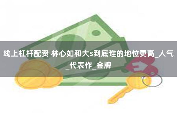 线上杠杆配资 林心如和大s到底谁的地位更高_人气_代表作_金牌