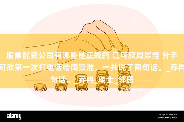 股票配资公司有哪些是正规的 江可欣周景淮 分手一年后，江可欣第一次打电话给周景淮，一共说了两句话。_乔冉_瑞士_邻居