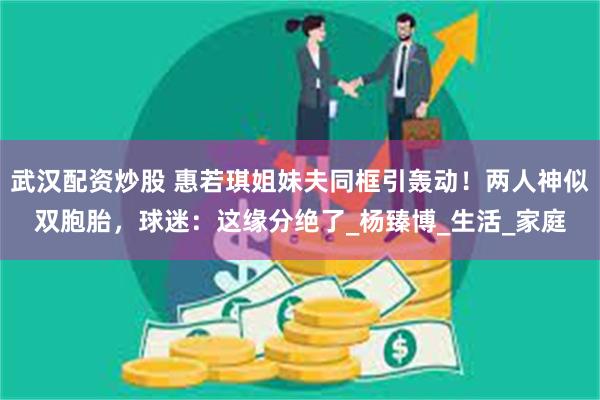 武汉配资炒股 惠若琪姐妹夫同框引轰动！两人神似双胞胎，球迷：这缘分绝了_杨臻博_生活_家庭