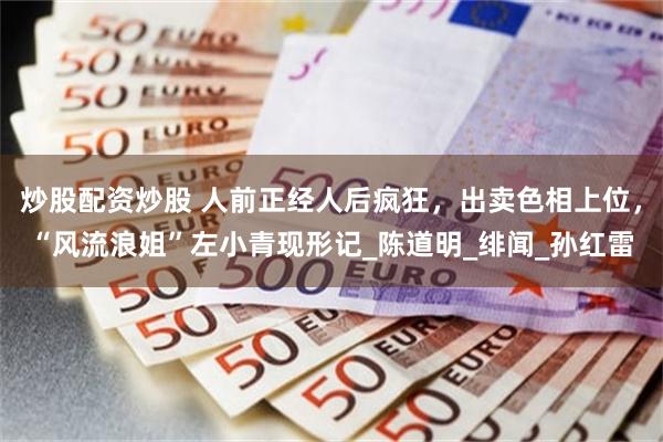 炒股配资炒股 人前正经人后疯狂，出卖色相上位，“风流浪姐”左小青现形记_陈道明_绯闻_孙红雷
