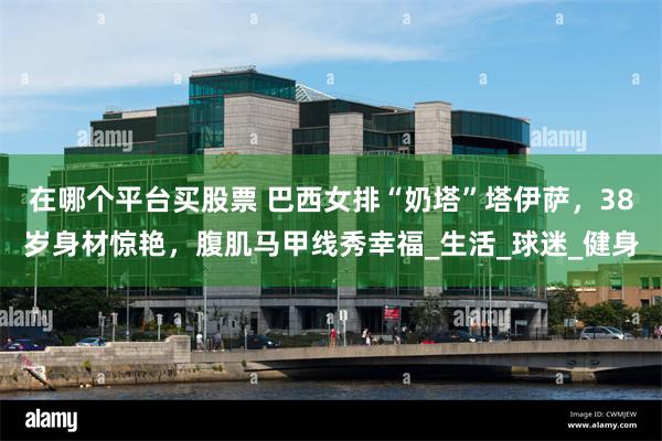 在哪个平台买股票 巴西女排“奶塔”塔伊萨，38岁身材惊艳，腹肌马甲线秀幸福_生活_球迷_健身