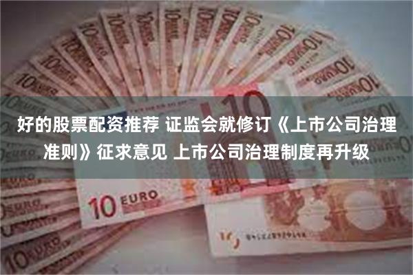 好的股票配资推荐 证监会就修订《上市公司治理准则》征求意见 上市公司治理制度再升级