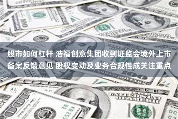 股市如何杠杆 浩福创意集团收到证监会境外上市备案反馈意见 股权变动及业务合规性成关注重点