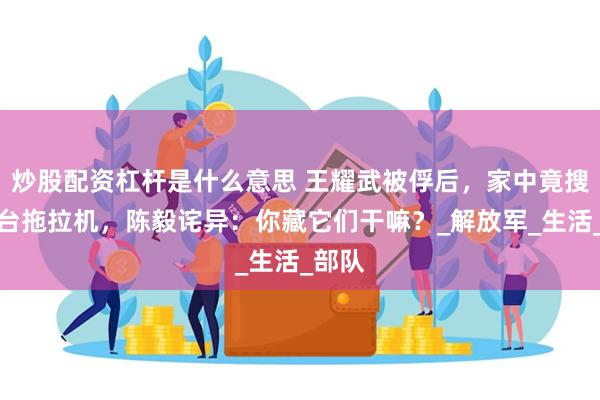 炒股配资杠杆是什么意思 王耀武被俘后，家中竟搜出两台拖拉机，陈毅诧异：你藏它们干嘛？_解放军_生活_部队