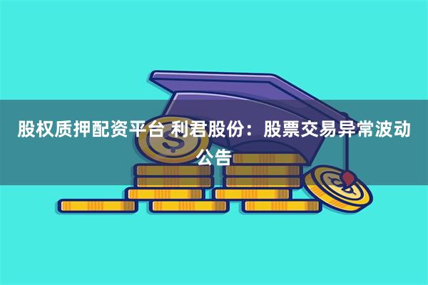 股权质押配资平台 利君股份：股票交易异常波动公告
