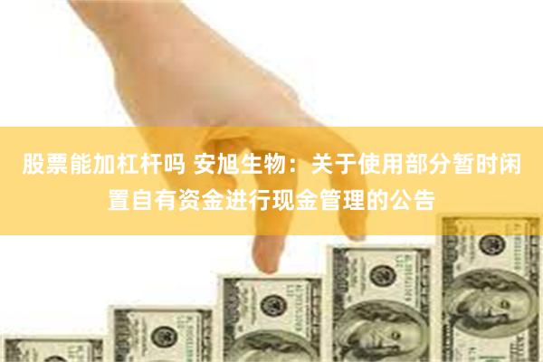 股票能加杠杆吗 安旭生物：关于使用部分暂时闲置自有资金进行现金管理的公告