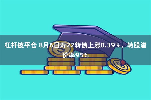 杠杆被平仓 8月6日寿22转债上涨0.39%，转股溢价率95%