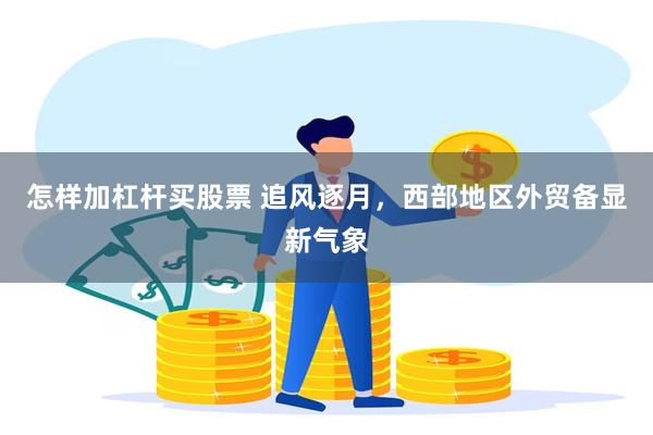怎样加杠杆买股票 追风逐月，西部地区外贸备显新气象
