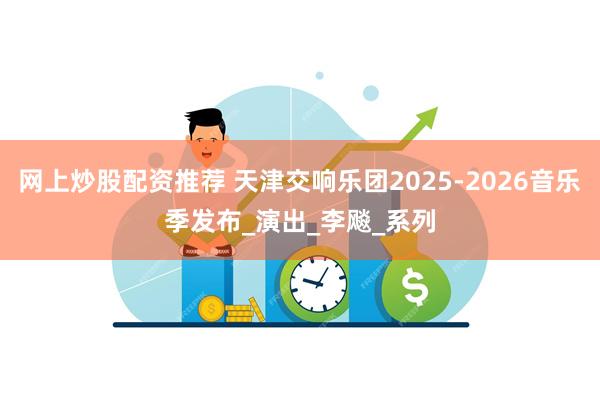 网上炒股配资推荐 天津交响乐团2025-2026音乐季发布_演出_李飚_系列