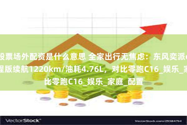 股票场外配资是什么意思 全家出行无焦虑：东风奕派eπ008增程版续航1220km/油耗4.76L，对比零跑C16_娱乐_家庭_配置