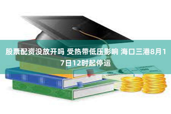 股票配资没放开吗 受热带低压影响 海口三港8月17日12时起停运