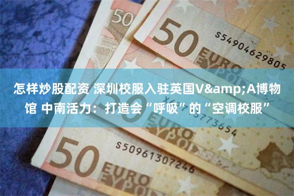 怎样炒股配资 深圳校服入驻英国V&A博物馆 中南活力：打造会“呼吸”的“空调校服”