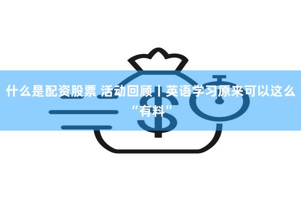 什么是配资股票 活动回顾丨英语学习原来可以这么“有料”