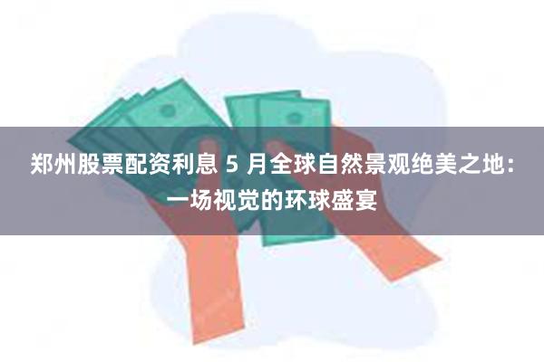 郑州股票配资利息 5 月全球自然景观绝美之地：一场视觉的环球盛宴